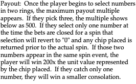 Payout: Once the player begins to select numbers in two rings, the maximum payout multiple appears. If they pick three, the multiple shows below as 500. If they select only one number at the time the bets are closed for a spin that selection will revert to "0" and any chip placed is returned prior to the actual spin. If those two numbers appear in the same spin event, the player will win 200x the unit value represented by the chip placed. If they catch only one number, they will win a smaller consolation. 